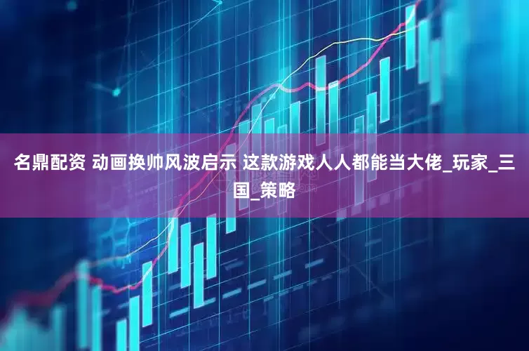 名鼎配资 动画换帅风波启示 这款游戏人人都能当大佬_玩家_三国_策略