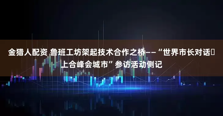 金猎人配资 鲁班工坊架起技术合作之桥——“世界市长对话・上合峰会城市”参访活动侧记