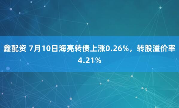 鑫配资 7月10日海亮转债上涨0.26%，转股溢价率4.21%