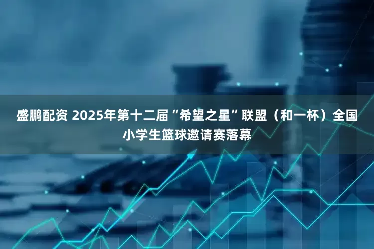 盛鹏配资 2025年第十二届“希望之星”联盟（和一杯）全国小学生篮球邀请赛落幕