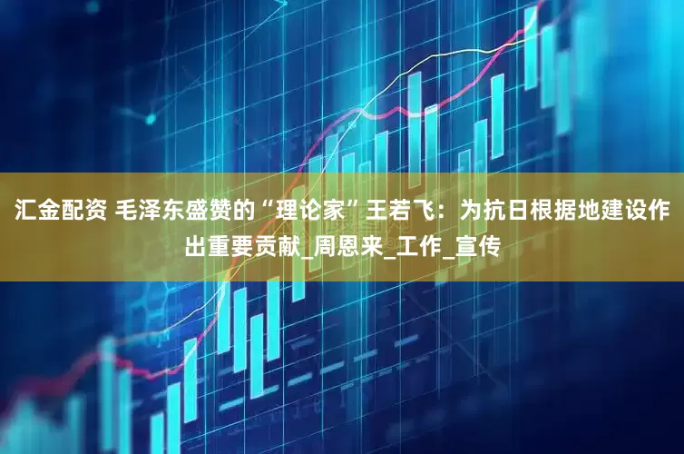 汇金配资 毛泽东盛赞的“理论家”王若飞：为抗日根据地建设作出重要贡献_周恩来_工作_宣传
