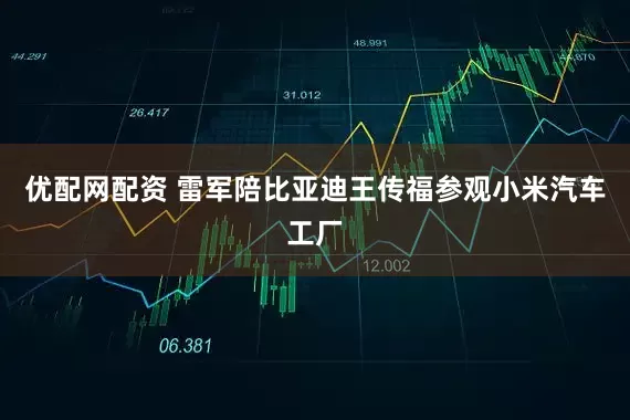 优配网配资 雷军陪比亚迪王传福参观小米汽车工厂