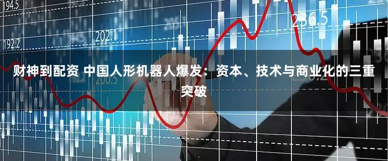 财神到配资 中国人形机器人爆发：资本、技术与商业化的三重突破