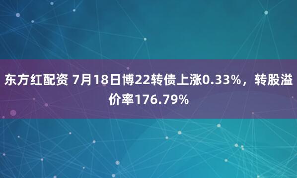 东方红配资 7月18日博22转债上涨0.33%，转股溢价率176.79%