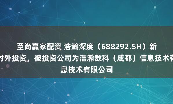 至尚赢家配资 浩瀚深度（688292.SH）新增一起对外投资，被投资公司为浩瀚数科（成都）信息技术有限公司