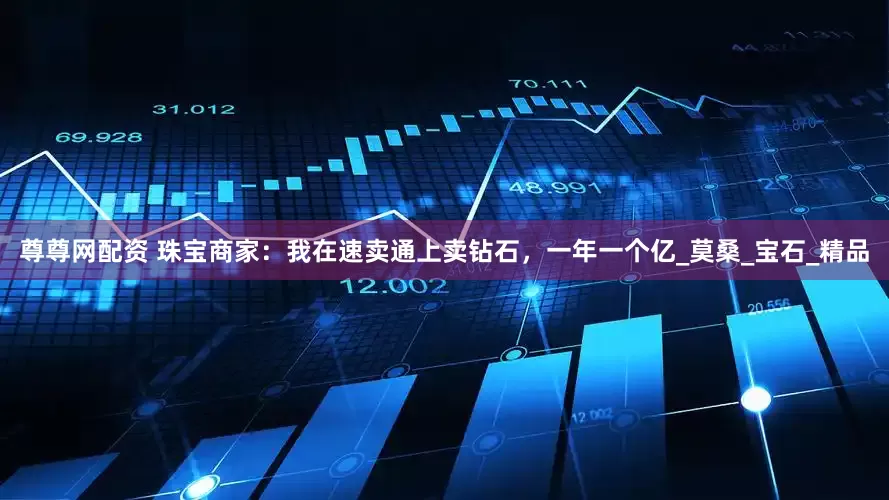 尊尊网配资 珠宝商家：我在速卖通上卖钻石，一年一个亿_莫桑_宝石_精品
