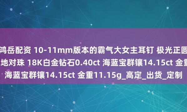 鸿岳配资 10-11mm版本的霸气大女主耳钉 极光正圆完美无瑕铂金灰大溪地对珠 18K白金钻石0.40ct 海蓝宝群镶14.15ct 金重11.15g_高定_出货_定制