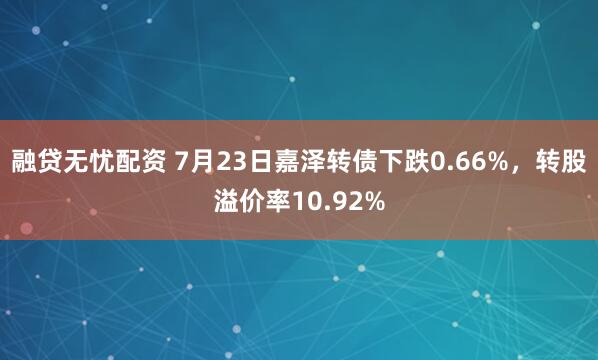 融贷无忧配资 7月23日嘉泽转债下跌0.66%，转股溢价率10.92%