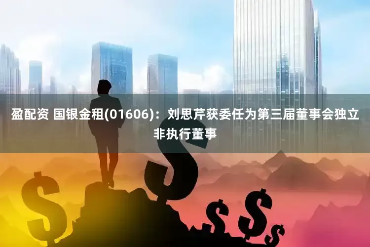 盈配资 国银金租(01606)：刘思芹获委任为第三届董事会独立非执行董事