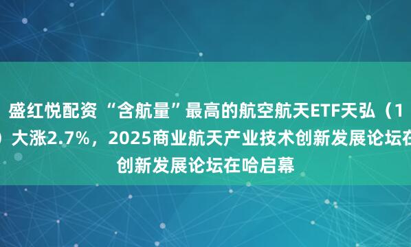 盛红悦配资 “含航量”最高的航空航天ETF天弘（159241）大涨2.7%，2025商业航天产业技术创新发展论坛在哈启幕
