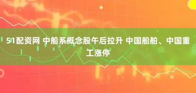 51配资网 中船系概念股午后拉升 中国船舶、中国重工涨停