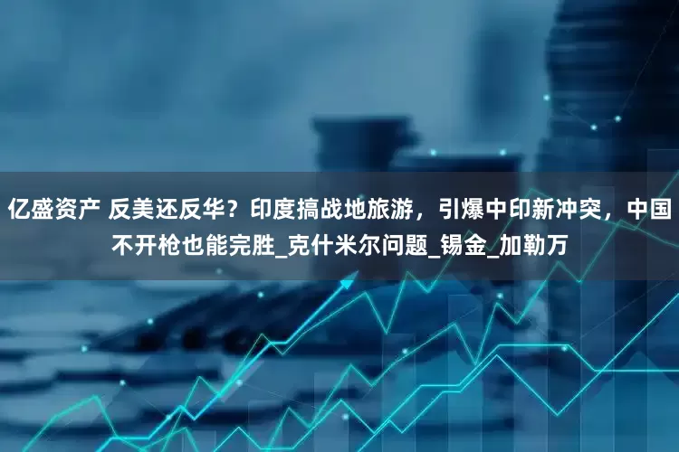 亿盛资产 反美还反华？印度搞战地旅游，引爆中印新冲突，中国不开枪也能完胜_克什米尔问题_锡金_加勒万